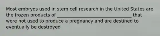 Most embryos used in stem cell research in the United States are the frozen products of _________________________________ that were not used to produce a pregnancy and are destined to eventually be destroyed