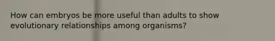 How can embryos be more useful than adults to show evolutionary relationships among organisms?