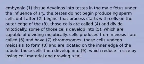 embyonic (1) tissue develops into testes in the male fetus under the influence of sry. the testes do not begin produceing sperm cells until after (2) begins. that process starts with cells on the outer edge of the (3). those cells are called (4) and divide mitotically. some of those cells develop into (5), which are capable of dividing meiotically. cells produced from meiosis I are called (6) and have (7) chromosomes. those cells undego meiosis II to form (8) and are located on the inner edge of the tubule. those cells then develop into (9), which reduce in size by losing cell material and growing a tail