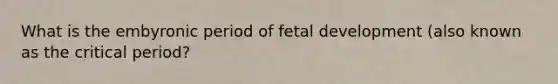 What is the embyronic period of fetal development (also known as the critical period?