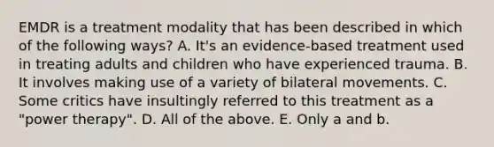 EMDR is a treatment modality that has been described in which of the following ways? A. It's an evidence-based treatment used in treating adults and children who have experienced trauma. B. It involves making use of a variety of bilateral movements. C. Some critics have insultingly referred to this treatment as a "power therapy". D. All of the above. E. Only a and b.