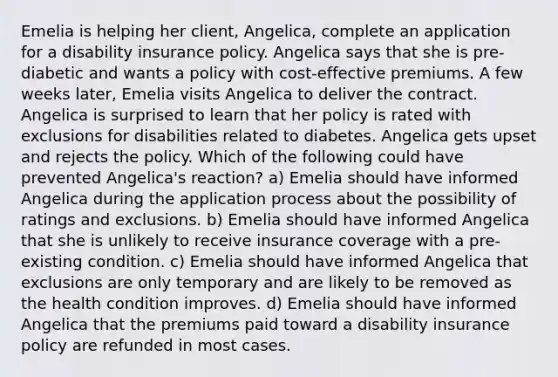 Emelia is helping her client, Angelica, complete an application for a disability insurance policy. Angelica says that she is pre-diabetic and wants a policy with cost-effective premiums. A few weeks later, Emelia visits Angelica to deliver the contract. Angelica is surprised to learn that her policy is rated with exclusions for disabilities related to diabetes. Angelica gets upset and rejects the policy. Which of the following could have prevented Angelica's reaction? a) Emelia should have informed Angelica during the application process about the possibility of ratings and exclusions. b) Emelia should have informed Angelica that she is unlikely to receive insurance coverage with a pre-existing condition. c) Emelia should have informed Angelica that exclusions are only temporary and are likely to be removed as the health condition improves. d) Emelia should have informed Angelica that the premiums paid toward a disability insurance policy are refunded in most cases.