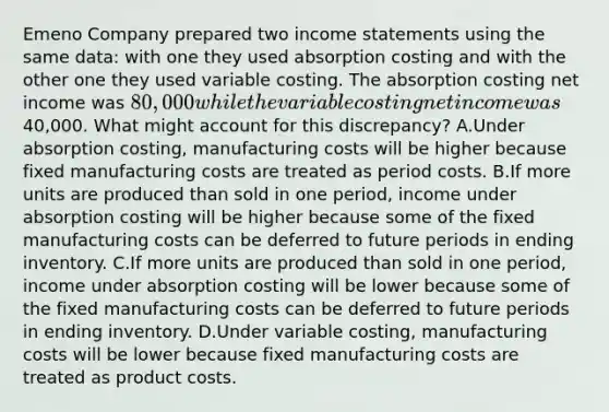 Emeno Company prepared two income statements using the same data: with one they used absorption costing and with the other one they used variable costing. The absorption costing net income was 80,000 while the variable costing net income was40,000. What might account for this discrepancy? A.Under absorption costing, manufacturing costs will be higher because fixed manufacturing costs are treated as period costs. B.If more units are produced than sold in one period, income under absorption costing will be higher because some of the fixed manufacturing costs can be deferred to future periods in ending inventory. C.If more units are produced than sold in one period, income under absorption costing will be lower because some of the fixed manufacturing costs can be deferred to future periods in ending inventory. D.Under variable costing, manufacturing costs will be lower because fixed manufacturing costs are treated as product costs.