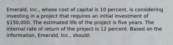 Emerald, Inc., whose cost of capital is 10 percent, is considering investing in a project that requires an initial investment of 150,000. The estimated life of the project is five years. The internal rate of return of the project is 12 percent. Based on the information, Emerald, Inc., should: