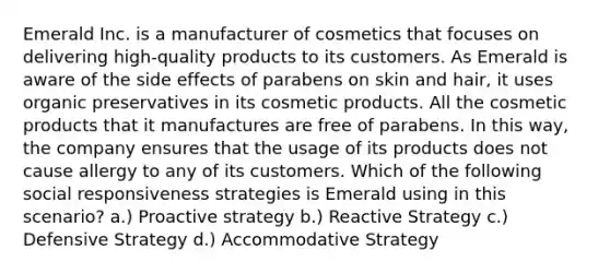 Emerald Inc. is a manufacturer of cosmetics that focuses on delivering high-quality products to its customers. As Emerald is aware of the side effects of parabens on skin and hair, it uses organic preservatives in its cosmetic products. All the cosmetic products that it manufactures are free of parabens. In this way, the company ensures that the usage of its products does not cause allergy to any of its customers. Which of the following social responsiveness strategies is Emerald using in this scenario? a.) Proactive strategy b.) Reactive Strategy c.) Defensive Strategy d.) Accommodative Strategy