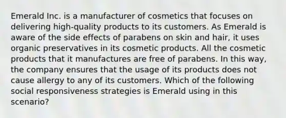 ​Emerald Inc. is a manufacturer of cosmetics that focuses on delivering high-quality products to its customers. As Emerald is aware of the side effects of parabens on skin and hair, it uses organic preservatives in its cosmetic products. All the cosmetic products that it manufactures are free of parabens. In this way, the company ensures that the usage of its products does not cause allergy to any of its customers. Which of the following social responsiveness strategies is Emerald using in this scenario?