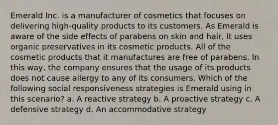 Emerald Inc. is a manufacturer of cosmetics that focuses on delivering high-quality products to its customers. As Emerald is aware of the side effects of parabens on skin and hair, it uses organic preservatives in its cosmetic products. All of the cosmetic products that it manufactures are free of parabens. In this way, the company ensures that the usage of its products does not cause allergy to any of its consumers. Which of the following social responsiveness strategies is Emerald using in this scenario? a. A reactive strategy b. A proactive strategy c. A defensive strategy d. An accommodative strategy