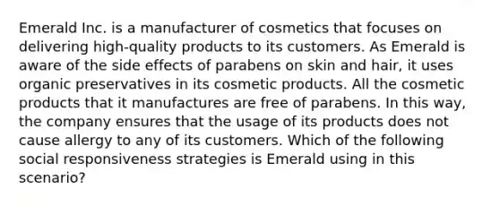 Emerald Inc. is a manufacturer of cosmetics that focuses on delivering high-quality products to its customers. As Emerald is aware of the side effects of parabens on skin and hair, it uses organic preservatives in its cosmetic products. All the cosmetic products that it manufactures are free of parabens. In this way, the company ensures that the usage of its products does not cause allergy to any of its customers. Which of the following social responsiveness strategies is Emerald using in this scenario?