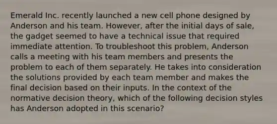 Emerald Inc. recently launched a new cell phone designed by Anderson and his team. However, after the initial days of sale, the gadget seemed to have a technical issue that required immediate attention. To troubleshoot this problem, Anderson calls a meeting with his team members and presents the problem to each of them separately. He takes into consideration the solutions provided by each team member and makes the final decision based on their inputs. In the context of the normative decision theory, which of the following decision styles has Anderson adopted in this scenario?