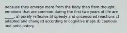 Because they emerge more from the body than from thought, emotions that are common during the first two years of life are _____. a) purely reflexive b) speedy and uncensored reactions c) adapted and changed according to cognitive maps d) cautious and anticipatory