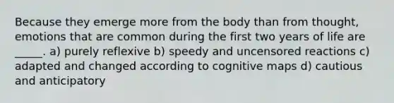 Because they emerge more from the body than from thought, emotions that are common during the first two years of life are _____. a) purely reflexive b) speedy and uncensored reactions c) adapted and changed according to cognitive maps d) cautious and anticipatory