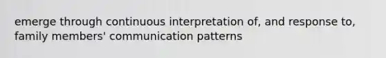 emerge through continuous interpretation of, and response to, family members' communication patterns