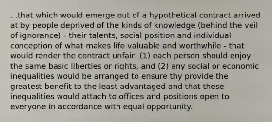 ...that which would emerge out of a hypothetical contract arrived at by people deprived of the kinds of knowledge (behind the veil of ignorance) - their talents, social position and individual conception of what makes life valuable and worthwhile - that would render the contract unfair: (1) each person should enjoy the same basic liberties or rights, and (2) any social or economic inequalities would be arranged to ensure thy provide the greatest benefit to the least advantaged and that these inequalities would attach to offices and positions open to everyone in accordance with equal opportunity.