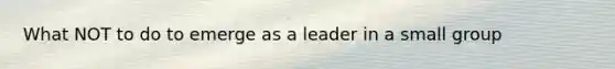 What NOT to do to emerge as a leader in a small group