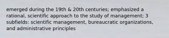 emerged during the 19th & 20th centuries; emphasized a rational, scientific approach to the study of management; 3 subfields: scientific management, bureaucratic organizations, and administrative principles