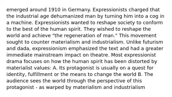 emerged around 1910 in Germany. Expressionists charged that the industrial age dehumanized man by turning him into a cog in a machine. Expressionists wanted to reshape society to conform to the best of the human spirit. They wished to reshape the world and achieve "the regeneration of man." This movement sought to counter materialism and industrialism. Unlike futurism and dada, expressionism emphasized the text and had a greater immediate mainstream impact on theatre. Most expressionist drama focuses on how the human spirit has been distorted by materialist values: A. Its protagonist is usually on a quest for identity, fulfillment or the means to change the world B. The audience sees the world through the perspective of this protagonist - as warped by materialism and industrialism