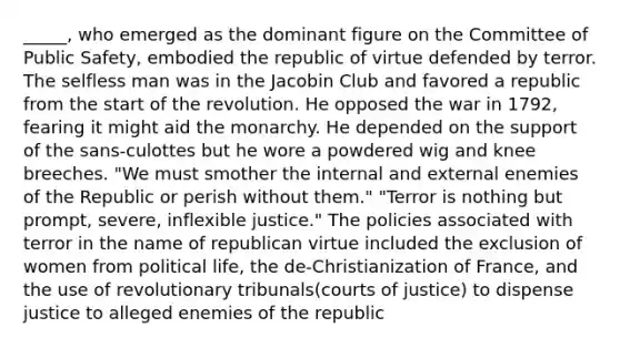 _____, who emerged as the dominant figure on the Committee of Public Safety, embodied the republic of virtue defended by terror. The selfless man was in the Jacobin Club and favored a republic from the start of the revolution. He opposed the war in 1792, fearing it might aid the monarchy. He depended on the support of the sans-culottes but he wore a powdered wig and knee breeches. "We must smother the internal and external enemies of the Republic or perish without them." "Terror is nothing but prompt, severe, inflexible justice." The policies associated with terror in the name of republican virtue included the exclusion of women from political life, the de-Christianization of France, and the use of revolutionary tribunals(courts of justice) to dispense justice to alleged enemies of the republic