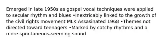 Emerged in late 1950s as gospel vocal techniques were applied to secular rhythm and blues •Inextricably linked to the growth of the civil rights movement MLK Assasinated 1968 •Themes not directed toward teenagers •Marked by catchy rhythms and a more spontaneous-seeming sound