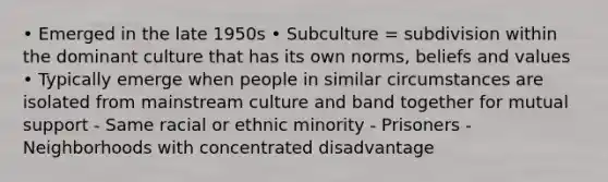 • Emerged in the late 1950s • Subculture = subdivision within the dominant culture that has its own norms, beliefs and values • Typically emerge when people in similar circumstances are isolated from mainstream culture and band together for mutual support - Same racial or ethnic minority - Prisoners - Neighborhoods with concentrated disadvantage