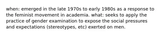 when: emerged in the late 1970s to early 1980s as a response to the feminist movement in academia. what: seeks to apply the practice of gender examination to expose the social pressures and expectations (stereotypes, etc) exerted on men.