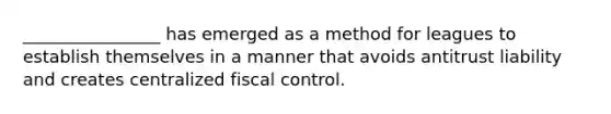 ________________ has emerged as a method for leagues to establish themselves in a manner that avoids antitrust liability and creates centralized fiscal control.