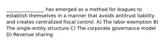 ________________ has emerged as a method for leagues to establish themselves in a manner that avoids antitrust liability and creates centralized fiscal control. A) The labor exemption B) The single-entity structure C) The corporate governance model D) Revenue sharing