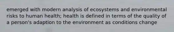 emerged with modern analysis of ecosystems and environmental risks to human health; health is defined in terms of the quality of a person's adaption to the environment as conditions change