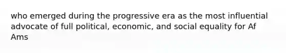 who emerged during the progressive era as the most influential advocate of full political, economic, and social equality for Af Ams