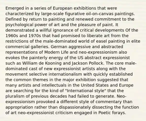 Emerged in a series of European exhibitions that were characterized by large-scale figurative oil-on-canvas paintings. Defined by return to painting and renewed commitment to the psychological power of art and the pleasure of paint. It demonstrated a willful ignorance of critical developments Of the 1960s and 1970s that had promised to liberate art from the restrictions of the male-dominated world of easel painting in elite commercial galleries. German aggressive and abstracted representations of Modern Life and neo-expressionism also evokes the painterly energy of the US abstract expressionist such as William de Kooning and Jackson Pollock. The core male-dominated cast of new expressionist artists along with the movement selective internationalism with quickly established the common themes in the major exhibition suggested that many artists and intellectuals in the United States and Europe are searching for the kind of "International style" that the pluralism of previous decades had failed to generate. Neo-expressionism provoked a different style of commentary than appropriation rather than dispassionately dissecting the function of art neo-expressionist criticism engaged in Poetic forays.