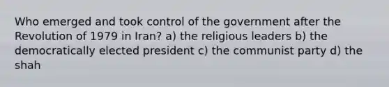 Who emerged and took control of the government after the Revolution of 1979 in Iran? a) the religious leaders b) the democratically elected president c) the communist party d) the shah