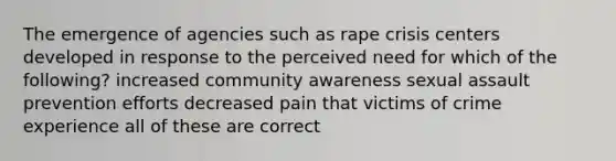 The emergence of agencies such as rape crisis centers developed in response to the perceived need for which of the following? increased community awareness sexual assault prevention efforts decreased pain that victims of crime experience all of these are correct