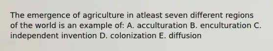 The emergence of agriculture in atleast seven different regions of the world is an example of: A. acculturation B. enculturation C. independent invention D. colonization E. diffusion