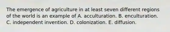 The emergence of agriculture in at least seven different regions of the world is an example of A. acculturation. B. enculturation. C. independent invention. D. colonization. E. diffusion.