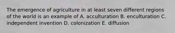 The emergence of agriculture in at least seven different regions of the world is an example of A. acculturation B. enculturation C. independent invention D. colonization E. diffusion