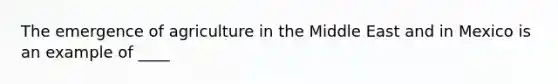 The emergence of agriculture in the Middle East and in Mexico is an example of ____