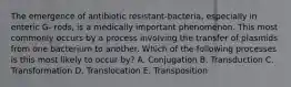 The emergence of antibiotic resistant-bacteria, especially in enteric G- rods, is a medically important phenomenon. This most commonly occurs by a process involving the transfer of plasmids from one bacterium to another. Which of the following processes is this most likely to occur by? A. Conjugation B. Transduction C. Transformation D. Translocation E. Transposition