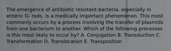 The emergence of antibiotic resistant-bacteria, especially in enteric G- rods, is a medically important phenomenon. This most commonly occurs by a process involving the transfer of plasmids from one bacterium to another. Which of the following processes is this most likely to occur by? A. Conjugation B. Transduction C. Transformation D. Translocation E. Transposition