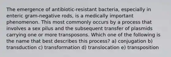 The emergence of antibiotic-resistant bacteria, especially in enteric gram-negative rods, is a medically important phenomenon. This most commonly occurs by a process that involves a sex pilus and the subsequent transfer of plasmids carrying one or more transposons. Which one of the following is the name that best describes this process? a) conjugation b) transduction c) transformation d) translocation e) transposition