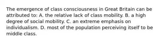 The emergence of class consciousness in Great Britain can be attributed to: A. the relative lack of class mobility. B. a high degree of social mobility. C. an extreme emphasis on individualism. D. most of the population perceiving itself to be middle class.