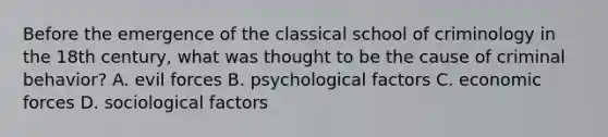 Before the emergence of the classical school of criminology in the 18th century, what was thought to be the cause of criminal behavior? A. evil forces B. psychological factors C. economic forces D. sociological factors