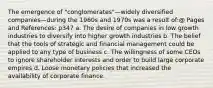 The emergence of "conglomerates"—widely diversified companies—during the 1960s and 1970s was a result of:@ Pages and References: p347 a. The desire of companies in low growth industries to diversify into higher growth industries b. The belief that the tools of strategic and financial management could be applied to any type of business c. The willingness of some CEOs to ignore shareholder interests and order to build large corporate empires d. Loose monetary policies that increased the availability of corporate finance.