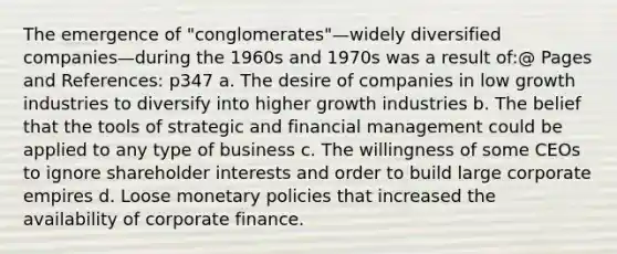 The emergence of "conglomerates"—widely diversified companies—during the 1960s and 1970s was a result of:@ Pages and References: p347 a. The desire of companies in low growth industries to diversify into higher growth industries b. The belief that the tools of strategic and financial management could be applied to any type of business c. The willingness of some CEOs to ignore shareholder interests and order to build large corporate empires d. Loose monetary policies that increased the availability of corporate finance.