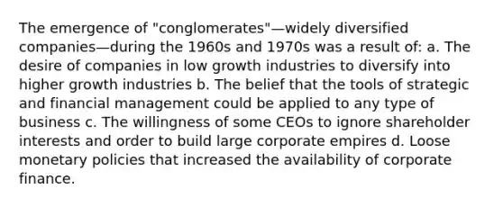 The emergence of "conglomerates"—widely diversified companies—during the 1960s and 1970s was a result of: a. The desire of companies in low growth industries to diversify into higher growth industries b. The belief that the tools of strategic and financial management could be applied to any type of business c. The willingness of some CEOs to ignore shareholder interests and order to build large corporate empires d. Loose monetary policies that increased the availability of corporate finance.