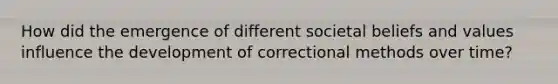 How did the emergence of different societal beliefs and values influence the development of correctional methods over time?