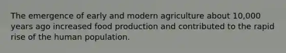 The emergence of early and modern agriculture about 10,000 years ago increased food production and contributed to the rapid rise of the human population.