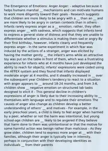 The Emergence of Emotions: Anger Anger: - adaptive because it helps humans marshal __ mechanisms and can motivate humans to work more diligently toward their goals - Research suggests that children are more likely to be angry with a __ than an __ and are more likely to be angry in certain contexts than in others - Infants rarely express anger as a __ emotion; rather, they often express anger __ with sadness, which suggests that infants tend to express a general state of distress and that they are unable to differentiate whether a stimulus is making them sad or angry By their first birthday, however, infants clearly and frequently express anger - In the same experiment in which fear was induced by the actions of a stranger, anger was elicited by having the mother gently __ the infant's arms while an attractive toy was put on the table in front of them, which was a frustrating experience for infants who at 4 months have just developed the ability to reach for objects; infants' expressions were coded using the AFFEX system and they found that infants displayed moderate anger at 4 months, and it steadily increased in __ over the subsequent year Children's tendency to react to a situation with anger appears to __ around 18-24 months, and from 3-6, children show __ negative emotion on structured lab tasks designed to elicit it - This general decline in children's expressions of anger is likely due to their increasing ability to __ themselves with language and to regulate their emotions The causes of anger also change as children develop a better understanding of others' __ and motives - For example, in the early preschool years, a child is likely to feel anger when harmed by a peer, whether or not the harm was intentional, but young school-age children are __ likely to be angered if they believe that harm done to them was unintentional or that the motive for some harmful action was benign rather than malicious - As they grow older, children tend to express more anger at __ with their families, although their anger is typically low in intensity, perhaps in conjunction with their developing identities as individuals __ from their parents