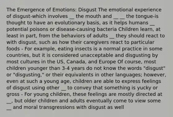 The Emergence of Emotions: Disgust The emotional experience of disgust-which involves __ the mouth and __ __ the tongue-is thought to have an evolutionary basis, as it helps humans __ potential poisons or disease-causing bacteria Children learn, at least in part, from the behaviors of adults __ they should react to with disgust, such as how their caregivers react to particular foods - For example, eating insects is a normal practice in some countries, but it is considered unacceptable and disgusting by most cultures in the US, Canada, and Europe Of course, most children younger than 3-4 years do not know the words "disgust" or "disgusting," or their equivalents in other languages; however, even at such a young age, children are able to express feelings of disgust using other __ to convey that something is yucky or gross - For young children, these feelings are mostly directed at __, but older children and adults eventually come to view some __ and moral transgressions with disgust as well