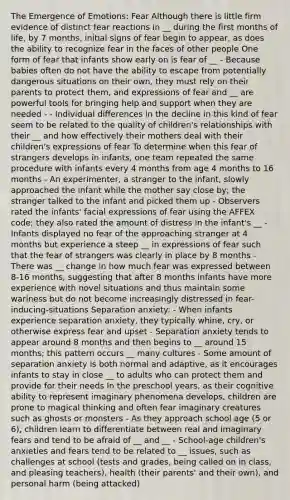 The Emergence of Emotions: Fear Although there is little firm evidence of distinct fear reactions in __ during the first months of life, by 7 months, initial signs of fear begin to appear, as does the ability to recognize fear in the faces of other people One form of fear that infants show early on is fear of __ - Because babies often do not have the ability to escape from potentially dangerous situations on their own, they must rely on their parents to protect them, and expressions of fear and __ are powerful tools for bringing help and support when they are needed - - Individual differences in the decline in this kind of fear seem to be related to the quality of children's relationships with their __ and how effectively their mothers deal with their children's expressions of fear To determine when this fear of strangers develops in infants, one team repeated the same procedure with infants every 4 months from age 4 months to 16 months - An experimenter, a stranger to the infant, slowly approached the infant while the mother say close by; the stranger talked to the infant and picked them up - Observers rated the infants' facial expressions of fear using the AFFEX code; they also rated the amount of distress in the infant's __ - Infants displayed no fear of the approaching stranger at 4 months but experience a steep __ in expressions of fear such that the fear of strangers was clearly in place by 8 months - There was __ change in how much fear was expressed between 8-16 months, suggesting that after 8 months infants have more experience with novel situations and thus maintain some wariness but do not become increasingly distressed in fear-inducing-situations Separation anxiety: - When infants experience separation anxiety, they typically whine, cry, or otherwise express fear and upset - Separation anxiety tends to appear around 8 months and then begins to __ around 15 months; this pattern occurs __ many cultures - Some amount of separation anxiety is both normal and adaptive, as it encourages infants to stay in close __ to adults who can protect them and provide for their needs In the preschool years, as their cognitive ability to represent imaginary phenomena develops, children are prone to magical thinking and often fear imaginary creatures such as ghosts or monsters - As they approach school age (5 or 6), children learn to differentiate between real and imaginary fears and tend to be afraid of __ and __ - School-age children's anxieties and fears tend to be related to __ issues, such as challenges at school (tests and grades, being called on in class, and pleasing teachers), health (their parents' and their own), and personal harm (being attacked)