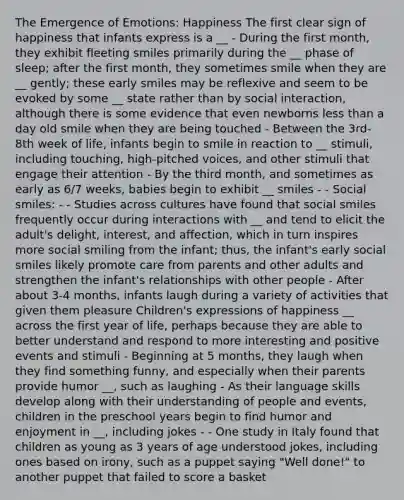 The Emergence of Emotions: Happiness The first clear sign of happiness that infants express is a __ - During the first month, they exhibit fleeting smiles primarily during the __ phase of sleep; after the first month, they sometimes smile when they are __ gently; these early smiles may be reflexive and seem to be evoked by some __ state rather than by social interaction, although there is some evidence that even newborns less than a day old smile when they are being touched - Between the 3rd-8th week of life, infants begin to smile in reaction to __ stimuli, including touching, high-pitched voices, and other stimuli that engage their attention - By the third month, and sometimes as early as 6/7 weeks, babies begin to exhibit __ smiles - - Social smiles: - - Studies across cultures have found that social smiles frequently occur during interactions with __ and tend to elicit the adult's delight, interest, and affection, which in turn inspires more social smiling from the infant; thus, the infant's early social smiles likely promote care from parents and other adults and strengthen the infant's relationships with other people - After about 3-4 months, infants laugh during a variety of activities that given them pleasure Children's expressions of happiness __ across the first year of life, perhaps because they are able to better understand and respond to more interesting and positive events and stimuli - Beginning at 5 months, they laugh when they find something funny, and especially when their parents provide humor __, such as laughing - As their language skills develop along with their understanding of people and events, children in the preschool years begin to find humor and enjoyment in __, including jokes - - One study in Italy found that children as young as 3 years of age understood jokes, including ones based on irony, such as a puppet saying "Well done!" to another puppet that failed to score a basket