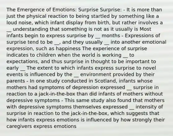 The Emergence of Emotions: Surprise Surprise: - It is more than just the physical reaction to being startled by something like a loud noise, which infant display from birth, but rather involves a __ understanding that something is not as it usually is Most infants begin to express surprise by __ months - Expressions of surprise tend to be __, and they usually __ into another emotional expression, such as happiness The experience of surprise indicates to children when the world is working __ to expectations, and thus surprise in thought to be important to early __ The extent to which infants express surprise to novel events is influenced by the __ environment provided by their parents - In one study conducted in Scotland, infants whose mothers had symptoms of depression expressed __ surprise in reaction to a jack-in-the-box than did infants of mothers without depressive symptoms - This same study also found that mothers with depressive symptoms themselves expressed __ intensity of surprise in reaction to the jack-in-the-box, which suggests that how infants express emotions is influenced by how strongly their caregivers express emotions